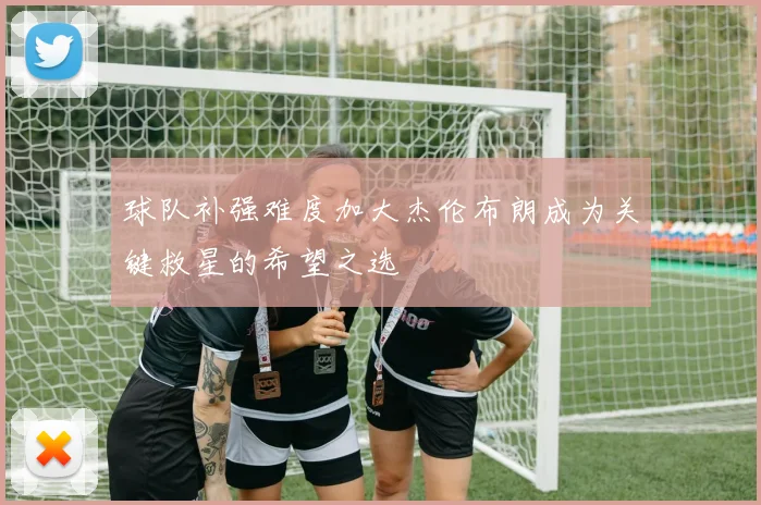 球队补强难度加大杰伦布朗成为关键救星的希望之选