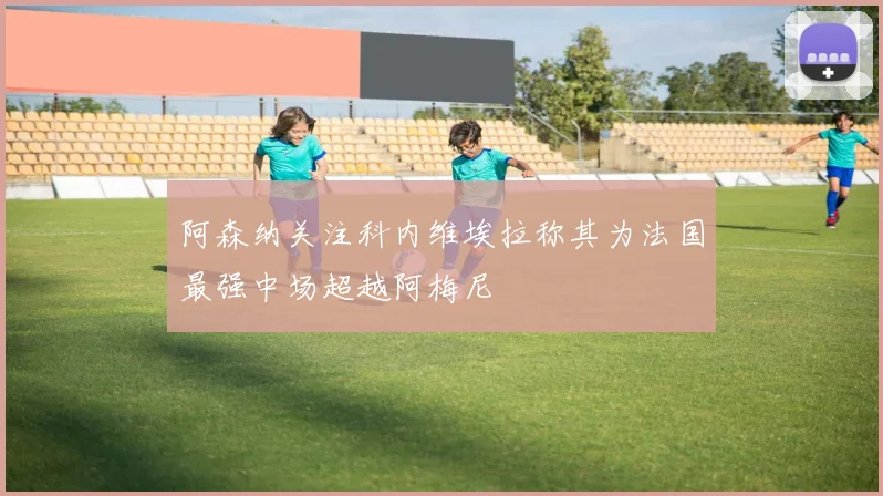 阿森纳关注科内维埃拉称其为法国最强中场超越阿梅尼