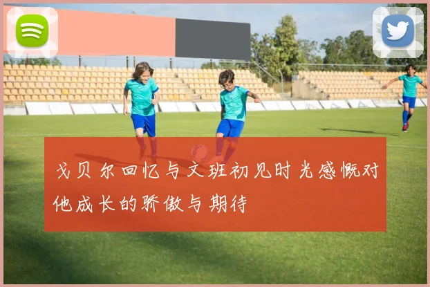 戈贝尔回忆与文班初见时光感慨对他成长的骄傲与期待