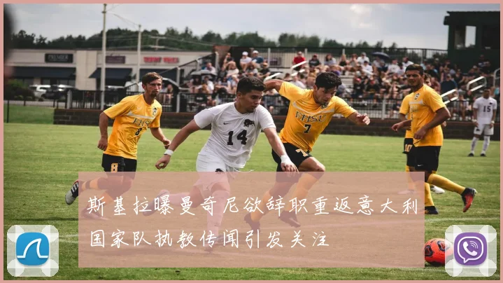 斯基拉曝曼奇尼欲辞职重返意大利国家队执教传闻引发关注