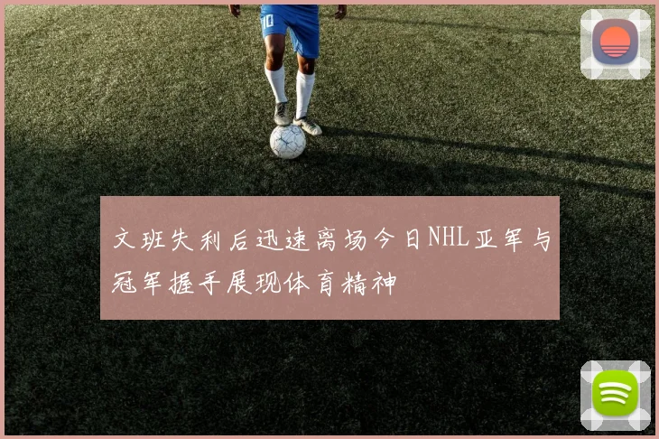 文班失利后迅速离场今日NHL亚军与冠军握手展现体育精神