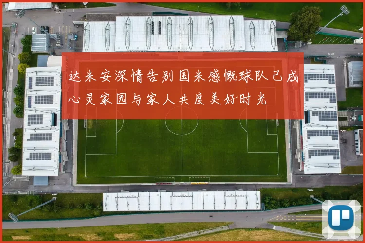 达米安深情告别国米感慨球队已成心灵家园与家人共度美好时光