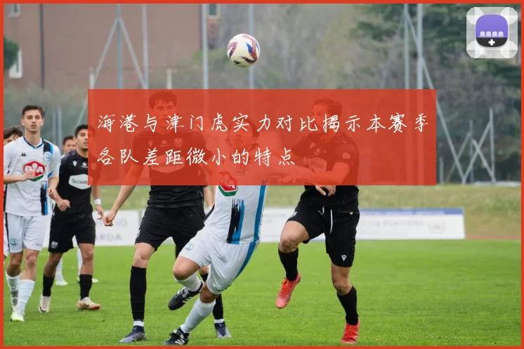 海港与津门虎实力对比揭示本赛季各队差距微小的特点